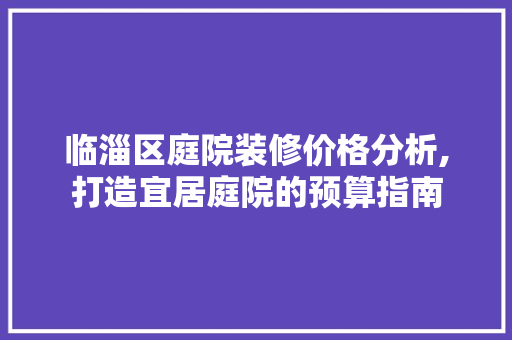 临淄区庭院装修价格分析,打造宜居庭院的预算指南 临淄区庭院装修价格分析,打造宜居庭院的预算指南 MI家装修攻略