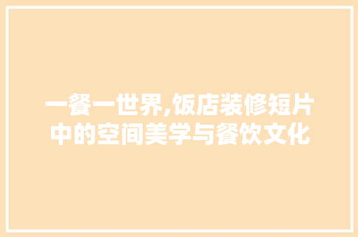 一餐一世界,饭店装修短片中的空间美学与餐饮文化