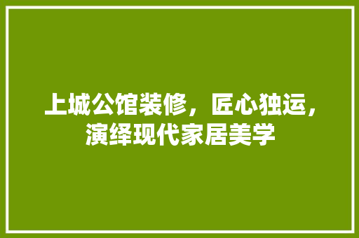 上城公馆装修，匠心独运，演绎现代家居美学(上城公馆在哪)