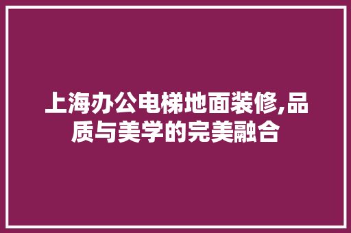 上海办公电梯地面装修,品质与美学的完美融合(上海办公楼电梯)
