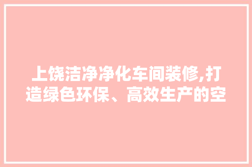 上饶洁净净化车间装修,打造绿色环保、高效生产的空间(洁净净化车间装修方案)