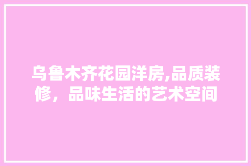 乌鲁木齐花园洋房,品质装修，品味生活的艺术空间(乌鲁木齐花园洋房楼盘)