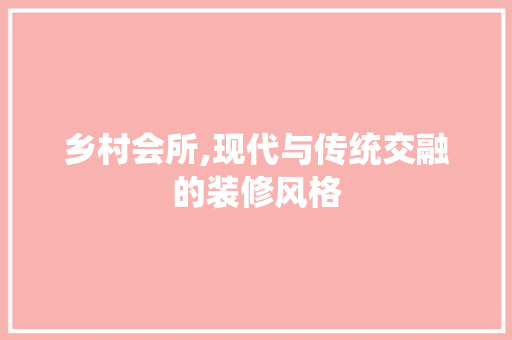 乡村会所,现代与传统交融的装修风格(乡村会所,现代与传统交融的装修风格有哪些)