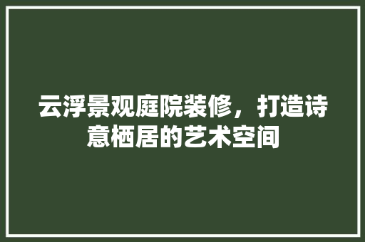 云浮景观庭院装修，打造诗意栖居的艺术空间(云浮庭院假山)