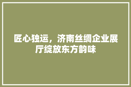 匠心独运，济南丝绸企业展厅绽放东方韵味(济南丝绸公司)
