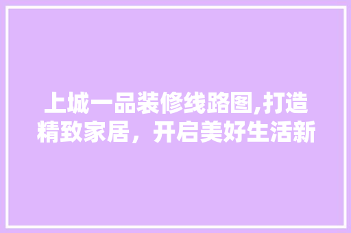 上城一品装修线路图,打造精致家居，开启美好生活新篇章