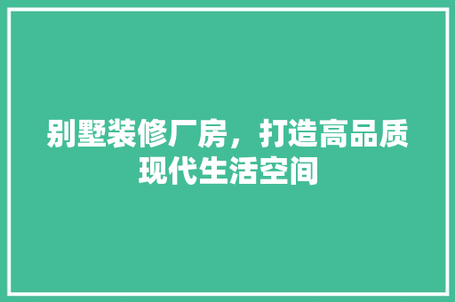 别墅装修厂房，打造高品质现代生活空间(别墅装修厂房,打造高品质现代生活空间)