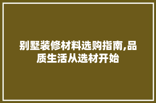 别墅装修材料选购指南,品质生活从选材开始(别墅装修选材原则)