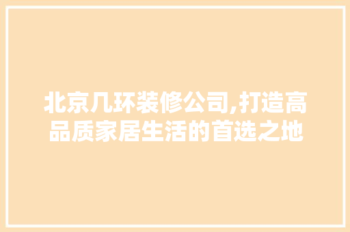 北京几环装修公司,打造高品质家居生活的首选之地(北京有哪几家装修公司)