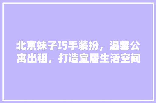 北京妹子巧手装扮，温馨公寓出租，打造宜居生活空间(北京温馨公寓租住)