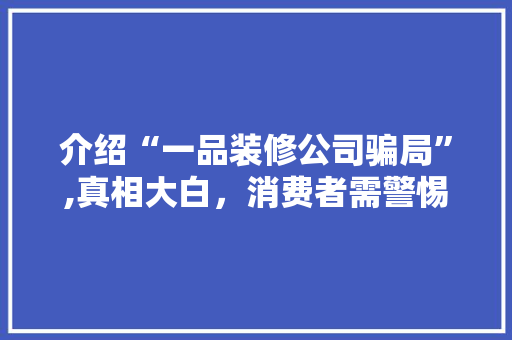 介绍“一品装修公司骗局”,真相大白，消费者需警惕！(一品装饰)
