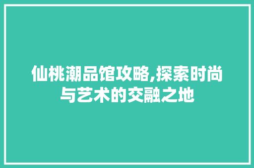仙桃潮品馆攻略,探索时尚与艺术的交融之地 MI家设计百科 仙桃潮品馆攻略,探索时尚与艺术的交融之地 仙桃潮品馆攻略,探索时尚与艺术的交融之地 MI家设计百科