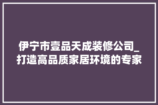 伊宁市壹品天成装修公司_打造高品质家居环境的专家
