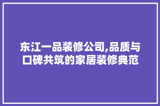 东江一品装修公司,品质与口碑共筑的家居装修典范(东江一品在哪)