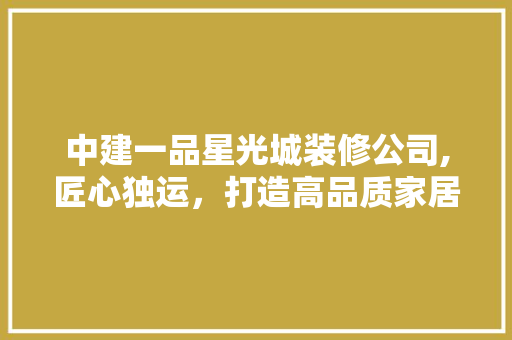 中建一品星光城装修公司,匠心独运，打造高品质家居生活 中建一品星光城装修公司,匠心独运，打造高品质家居生活 MI家公司推荐