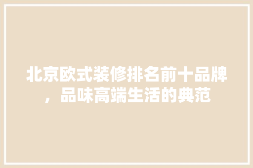 北京欧式装修排名前十品牌，品味高端生活的典范(北京欧式装潢)