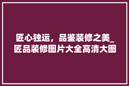 匠心独运，品鉴装修之美_匠品装修图片大全高清大图赏析