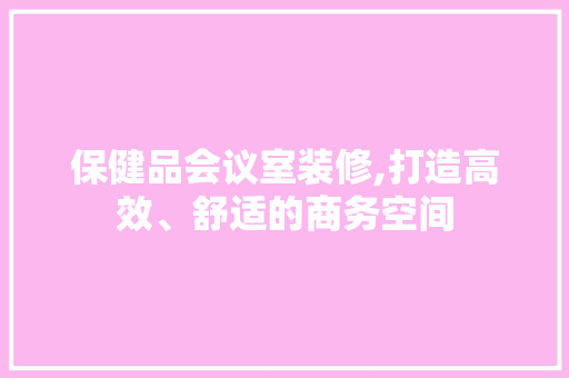 保健品会议室装修,打造高效、舒适的商务空间 保健品会议室装修,打造高效、舒适的商务空间 MI家装修攻略