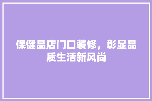 保健品店门口装修，彰显品质生活新风尚(保健品店门头)