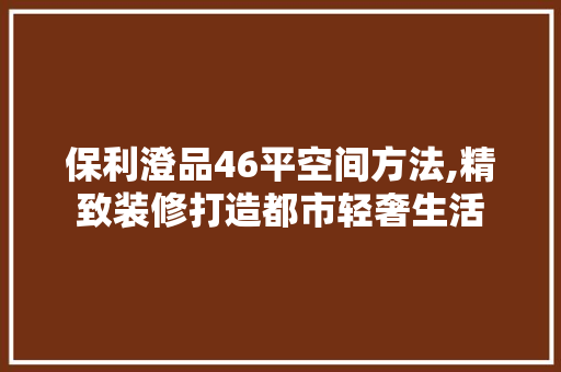 保利澄品46平空间方法,精致装修打造都市轻奢生活(保利澄品样板间)