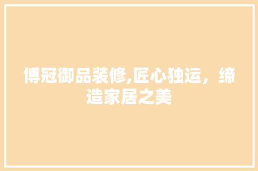 博冠御品装修,匠心独运，缔造家居之美(博冠御品装修,匠心独运,缔造家居之美怎么样)