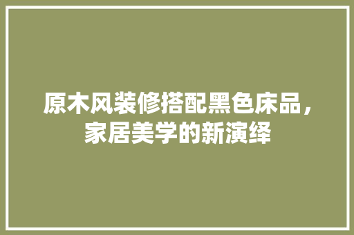 原木风装修搭配黑色床品，家居美学的新演绎