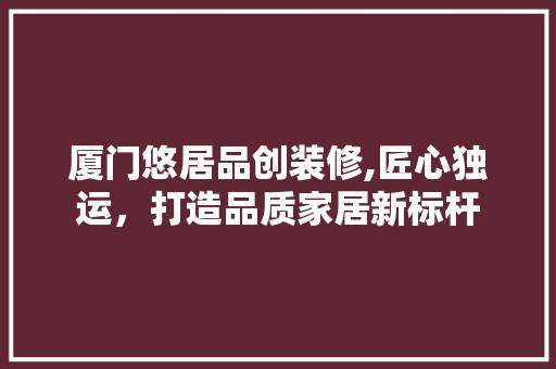 厦门悠居品创装修,匠心独运，打造品质家居新标杆(厦门悠居驿站酒店)