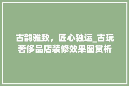 古韵雅致，匠心独运_古玩奢侈品店装修效果图赏析 古韵雅致，匠心独运_古玩奢侈品店装修效果图赏析 MI家装修攻略