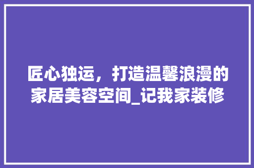 匠心独运，打造温馨浪漫的家居美容空间_记我家装修中的化妆品收纳之路