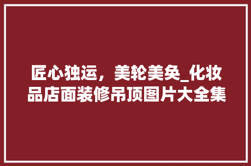 匠心独运，美轮美奂_化妆品店面装修吊顶图片大全集分析