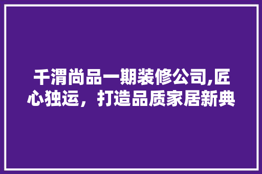 千渭尚品一期装修公司,匠心独运，打造品质家居新典范