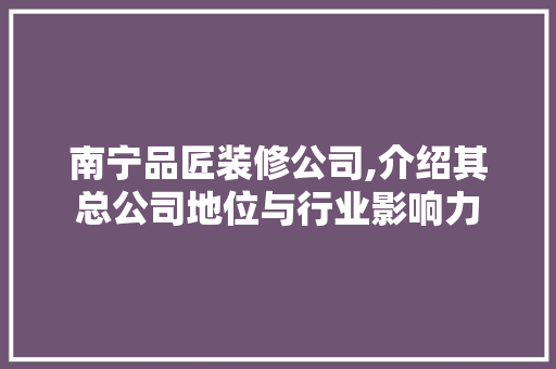 南宁品匠装修公司,介绍其总公司地位与行业影响力