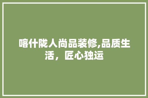 喀什陇人尚品装修,品质生活，匠心独运(喀什陇兴实业有限公司)