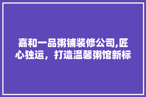 嘉和一品粥铺装修公司,匠心独运，打造温馨粥馆新标杆