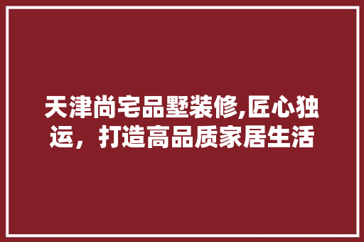 天津尚宅品墅装修,匠心独运，打造高品质家居生活