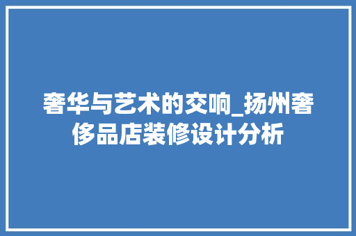 奢华与艺术的交响_扬州奢侈品店装修设计分析(奢侈品店装修风格)