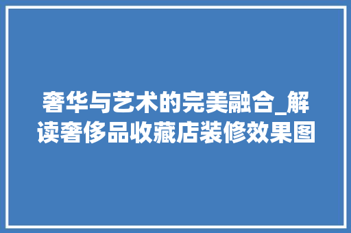 奢华与艺术的完美融合_解读奢侈品收藏店装修效果图 奢华与艺术的完美融合_解读奢侈品收藏店装修效果图 MI家装修攻略
