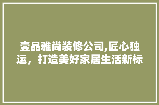 壹品雅尚装修公司,匠心独运，打造美好家居生活新标杆