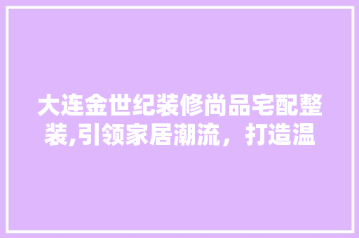 大连金世纪装修尚品宅配整装,引领家居潮流，打造温馨家园