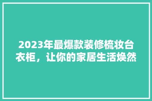 2023年最爆款装修梳妆台衣柜，让你的家居生活焕然一新