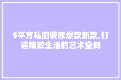 5平方私厨装修爆款新款,打造精致生活的艺术空间