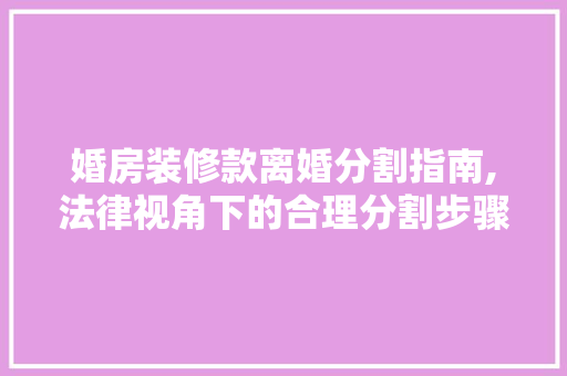 婚房装修款离婚分割指南,法律视角下的合理分割步骤 婚房装修款离婚分割指南,法律视角下的合理分割步骤 MI家装修攻略