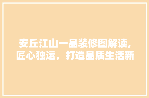 安丘江山一品装修图解读,匠心独运，打造品质生活新标杆(安丘江山一品售楼处)