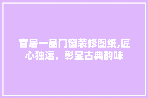 官居一品门窗装修图纸,匠心独运，彰显古典韵味(官居一品门客一览表)