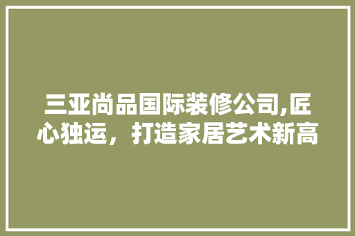 三亚尚品国际装修公司,匠心独运，打造家居艺术新高度