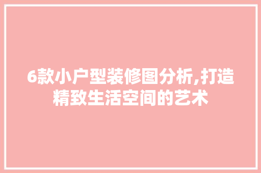 6款小户型装修图分析,打造精致生活空间的艺术(小户型装修图视频)