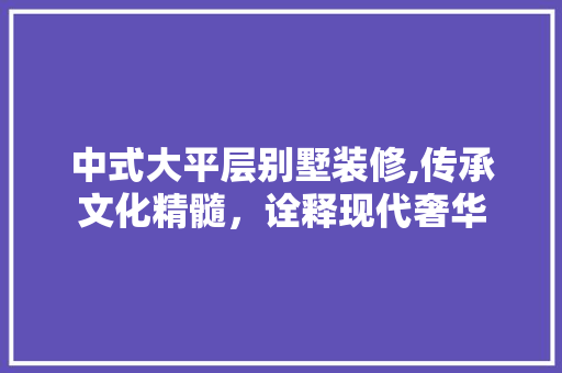 中式大平层别墅装修,传承文化精髓，诠释现代奢华