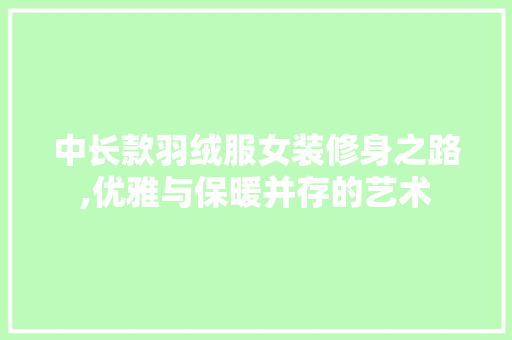 中长款羽绒服女装修身之路,优雅与保暖并存的艺术(中长款羽绒服女款)