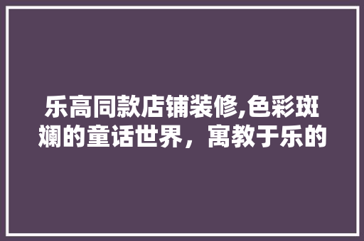 乐高同款店铺装修,色彩斑斓的童话世界，寓教于乐的购物体验