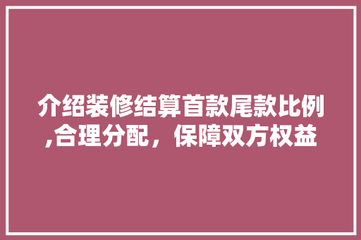 介绍装修结算首款尾款比例,合理分配，保障双方权益(装修款尾款是多少比例)